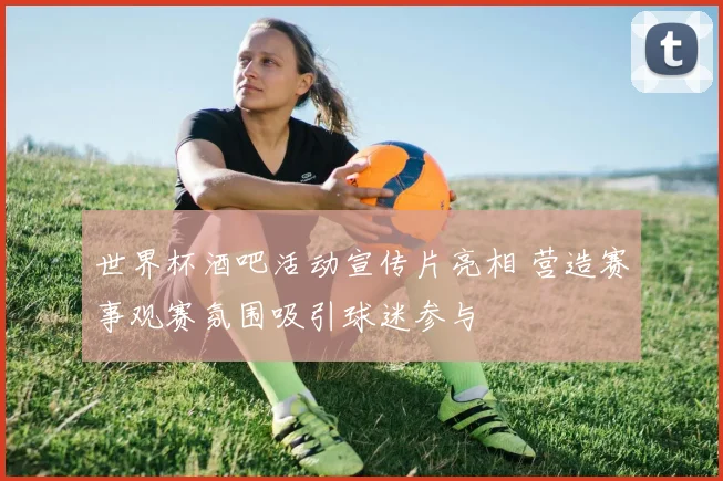 世界杯酒吧活动宣传片亮相 营造赛事观赛氛围吸引球迷参与