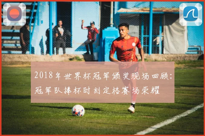 2018年世界杯冠军颁奖现场回顾:冠军队捧杯时刻定格赛场荣耀