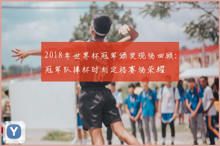 2018年世界杯冠军颁奖现场回顾：冠军队捧杯时刻定格赛场荣耀