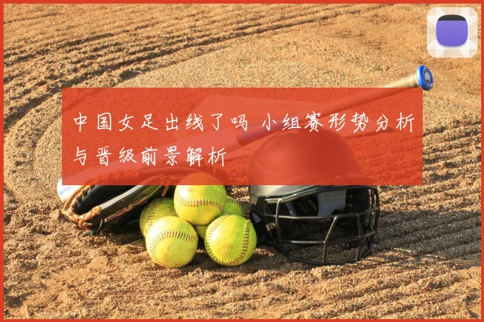 中国女足出线了吗 小组赛形势分析与晋级前景解析