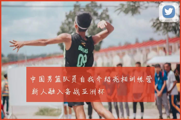 中国男篮队员自我介绍亮相训练营 新人融入备战亚洲杯