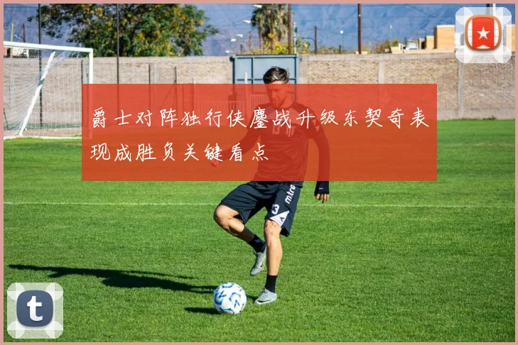 爵士对阵独行侠鏖战升级东契奇表现成胜负关键看点