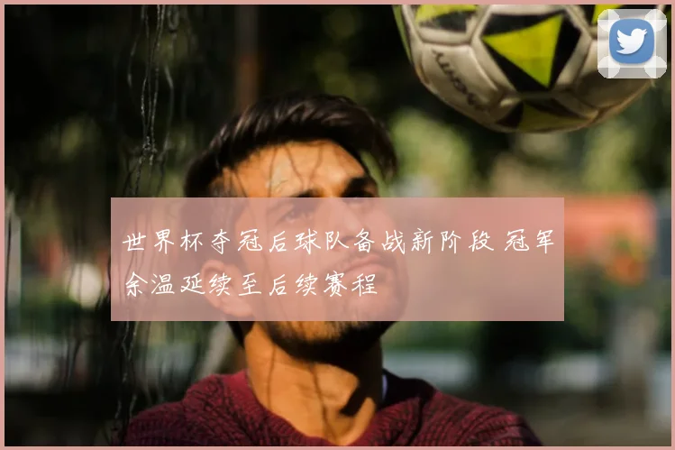 世界杯欧冠赛场表现受关注 足球比赛关键进球与伤停影响出线形势