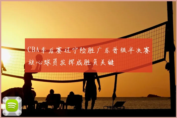 CBA季后赛辽宁险胜广东晋级半决赛核心球员发挥成胜负关键