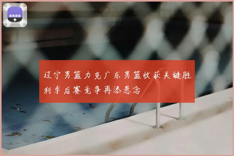 辽宁男篮力克广东男篮收获关键胜利季后赛竞争再添悬念