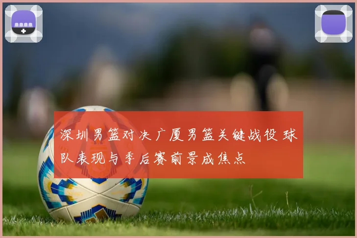 深圳男篮对决广厦男篮关键战役 球队表现与季后赛前景成焦点