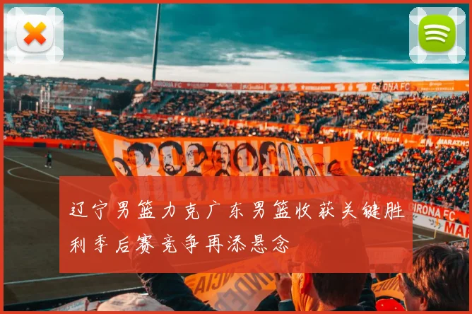 辽宁男篮力克广东男篮收获关键胜利季后赛竞争再添悬念