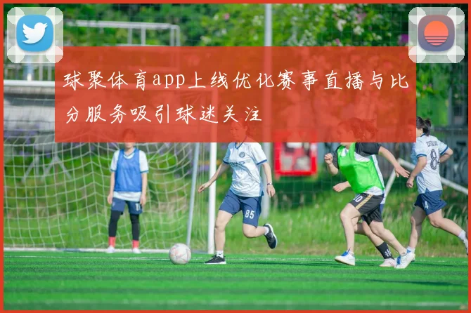 球聚体育app上线优化赛事直播与比分服务吸引球迷关注