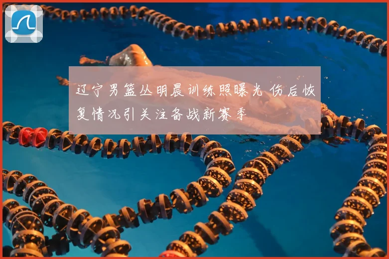 辽宁男篮丛明晨训练照曝光 伤后恢复情况引关注备战新赛季