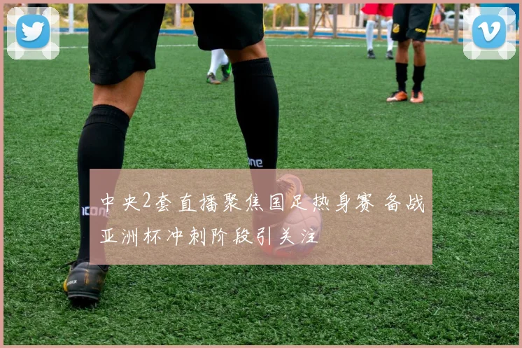 中央2套直播聚焦国足热身赛 备战亚洲杯冲刺阶段引关注