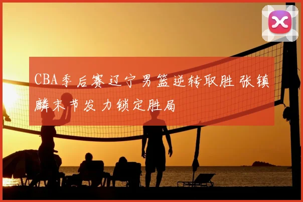 CBA季后赛辽宁男篮逆转取胜 张镇麟末节发力锁定胜局