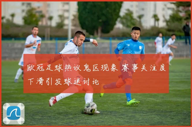 欧冠足球热议鬼区现象 赛事关注度下滑引发球迷讨论