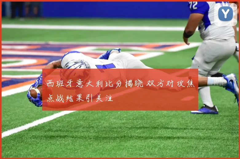 西班牙意大利比分揭晓 双方对攻焦点战结果引关注