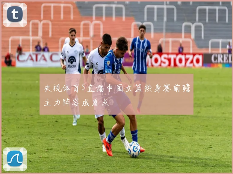 央视体育5直播中国女篮热身赛前瞻主力阵容成看点