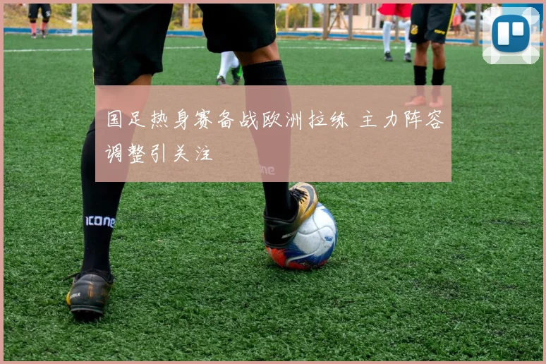 国足热身赛备战欧洲拉练 主力阵容调整引关注