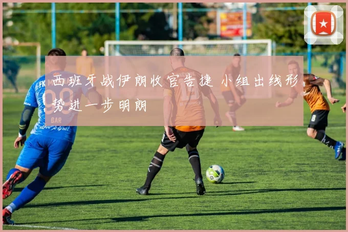 西班牙战伊朗收官告捷 小组出线形势进一步明朗
