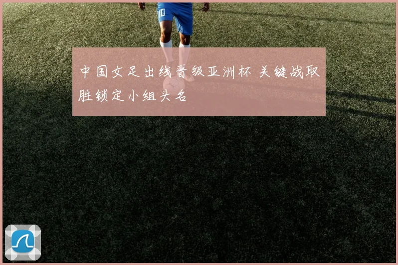 中国女足出线晋级亚洲杯 关键战取胜锁定小组头名